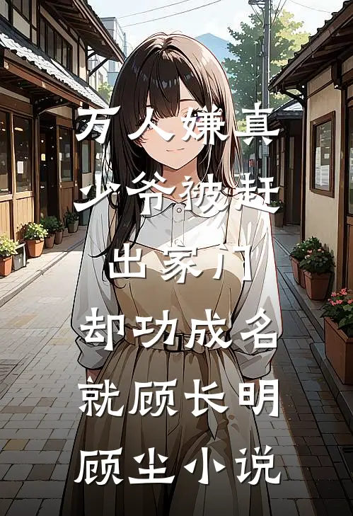 万人嫌真少爷被赶出家门，却功成名就顾长明顾尘小说