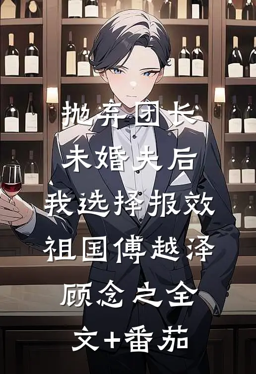 抛弃团长未婚夫后，我选择报效祖国傅越泽顾念之全文+番茄