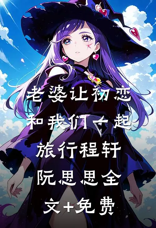 老婆让初恋和我们一起旅行程轩阮思思全文+免费