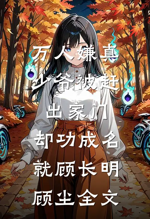 万人嫌真少爷被赶出家门，却功成名就顾长明顾尘全文
