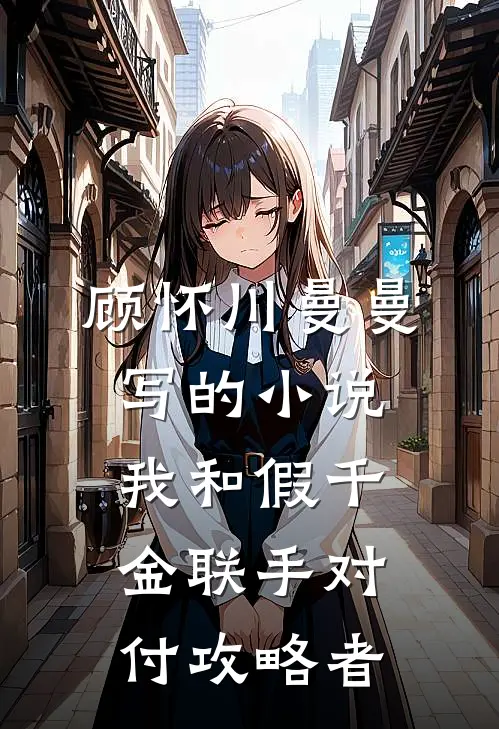 顾怀川曼曼写的小说我和假千金联手对付攻略者