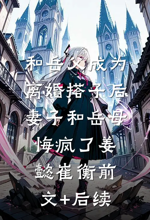 和岳父成为离婚搭子后，妻子和岳母悔疯了姜懿崔衡前文+后续