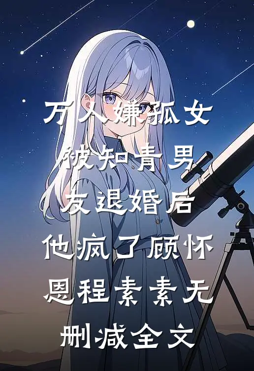 万人嫌孤女被知青男友退婚后，他疯了顾怀恩程素素无删减全文