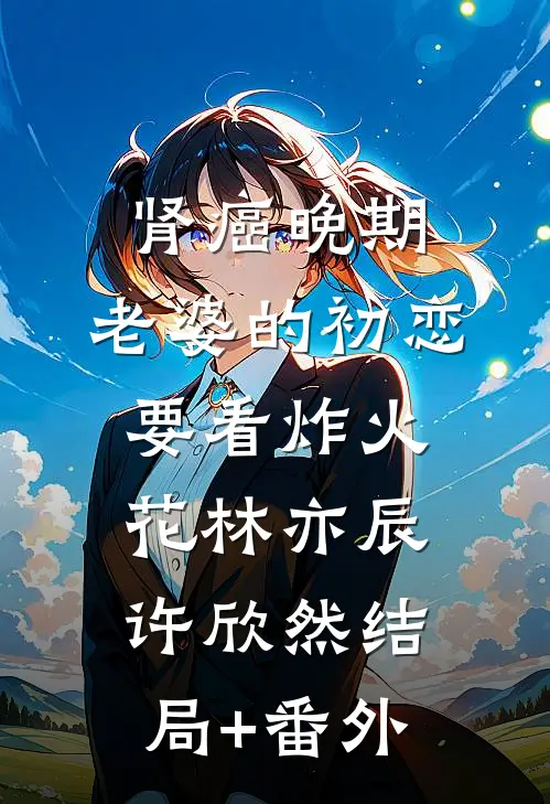 肾癌晚期，老婆的初恋要看炸火花林亦辰许欣然结局+番外
