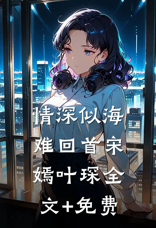 情深似海难回首宋嫣叶琛全文+免费