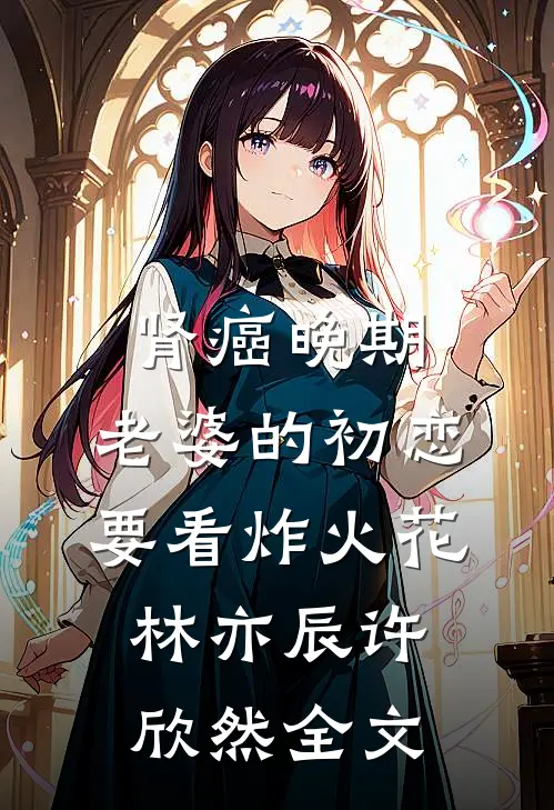 肾癌晚期，老婆的初恋要看炸火花林亦辰许欣然全文