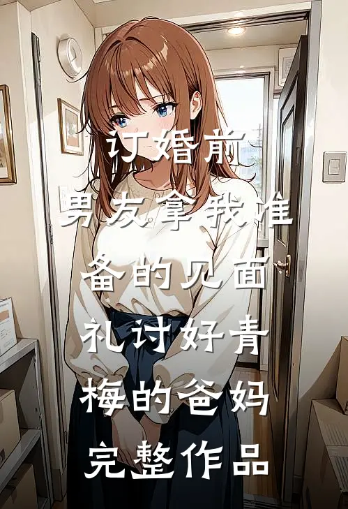 订婚前，男友拿我准备的见面礼讨好青梅的爸妈完整作品