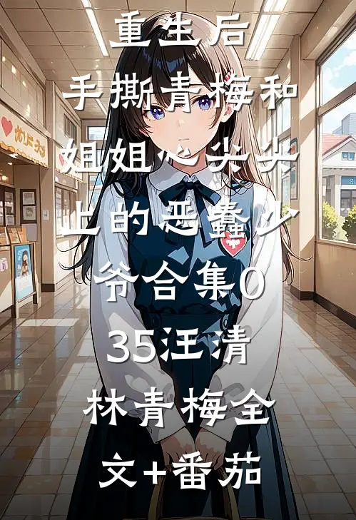 重生后，手撕青梅和姐姐心尖尖上的恶蠢少爷合集035汪清林青梅全文+番茄