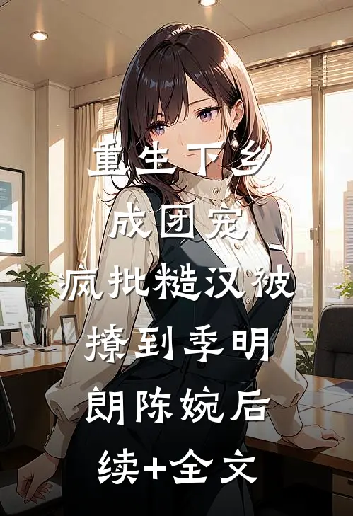 重生下乡成团宠，疯批糙汉被撩到季明朗陈婉后续+全文