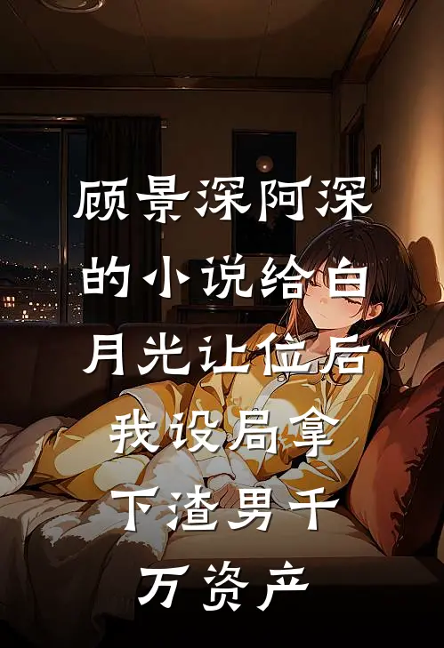 顾景深阿深的小说给白月光让位后，我设局拿下渣男千万资产