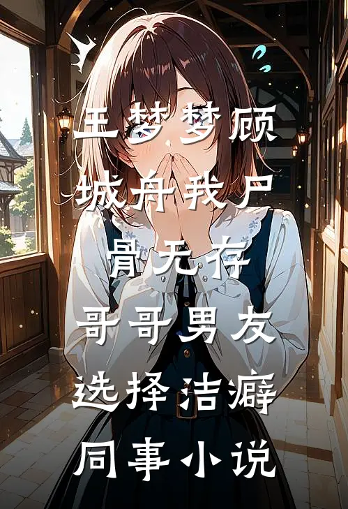 王梦梦顾城舟我尸骨无存，哥哥男友选择洁癖同事小说