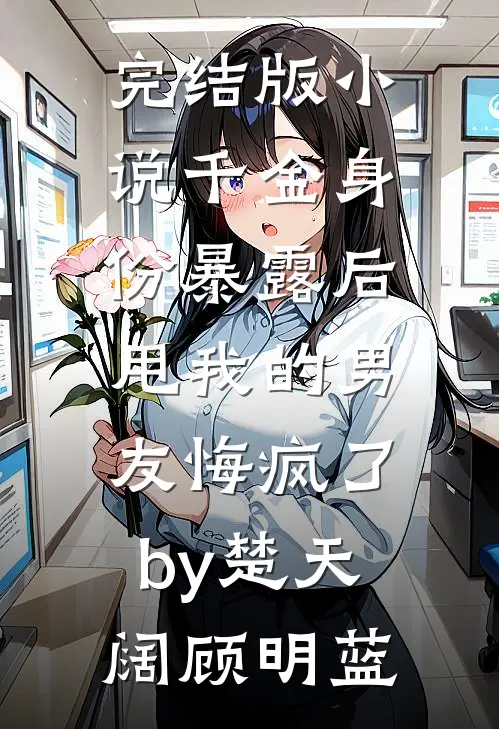 完结版小说千金身份暴露后，甩我的男友悔疯了by楚天阔顾明蓝