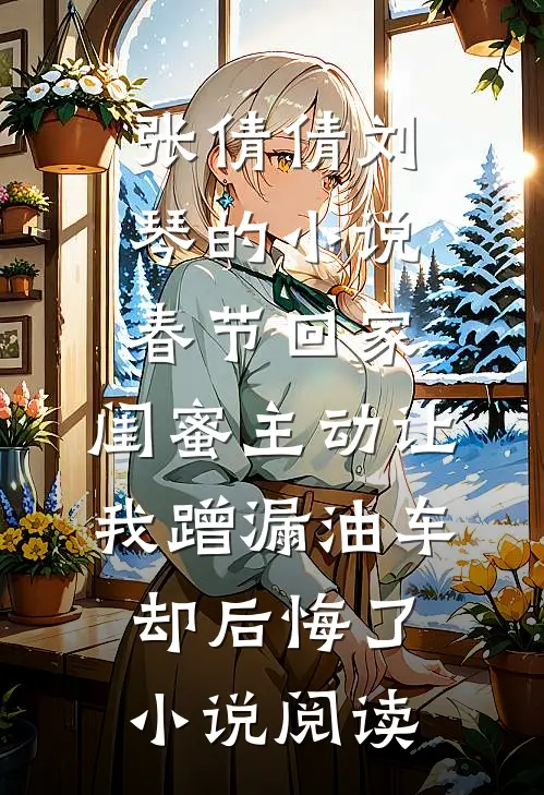 张倩倩刘琴的小说春节回家，闺蜜主动让我蹭漏油车却后悔了小说阅读