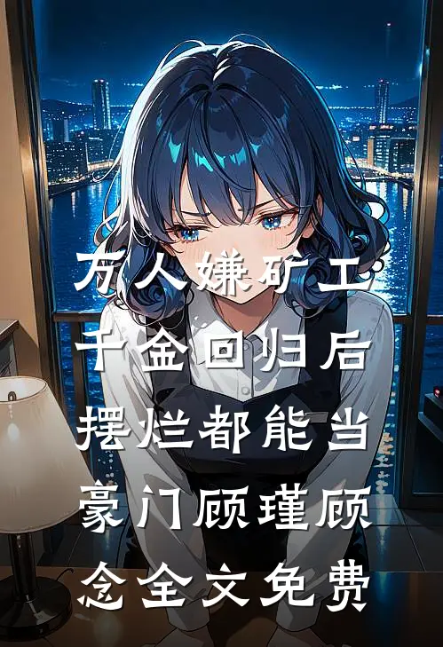 万人嫌矿工千金回归后，摆烂都能当豪门顾瑾顾念全文免费