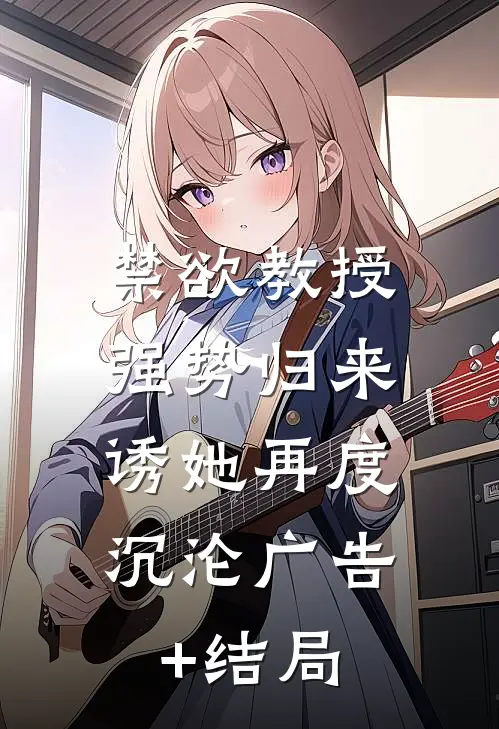 禁欲教授强势归来，诱她再度沉沦广告+结局