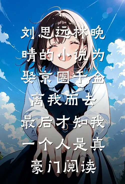 刘思远林晚晴的小说为娶京圈千金离我而去，最后才知我一个人是真豪门阅读