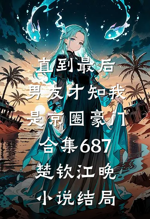 直到最后，男友才知我是京圈豪门合集687楚钦江晚小说结局