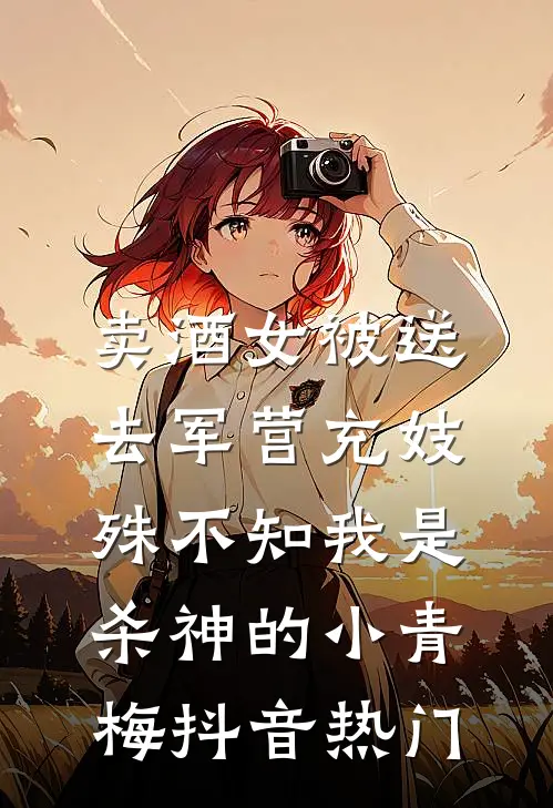 卖酒女被送去军营充妓，殊不知我是杀神的小青梅抖音热门