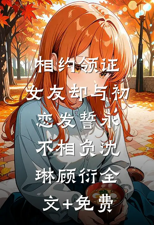 相约领证，女友却与初恋发誓永不相负沈琳顾衍全文+免费