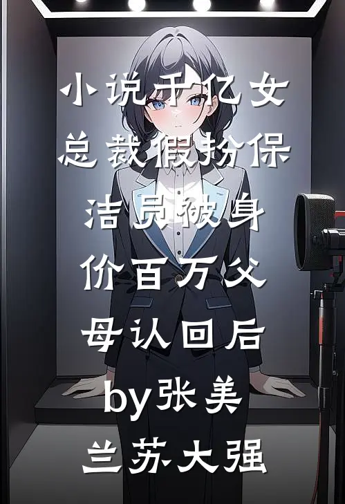 小说千亿女总裁假扮保洁员被身价百万父母认回后by张美兰苏大强