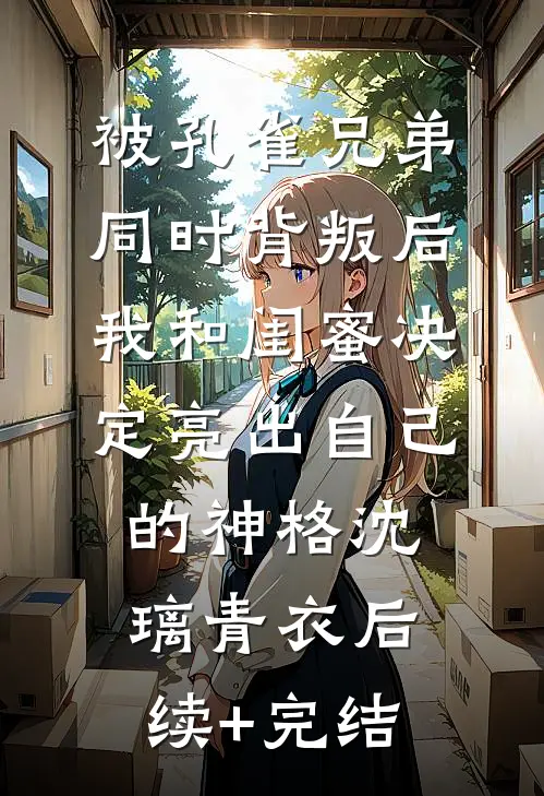 被孔雀兄弟同时背叛后，我和闺蜜决定亮出自己的神格沈璃青衣后续+完结