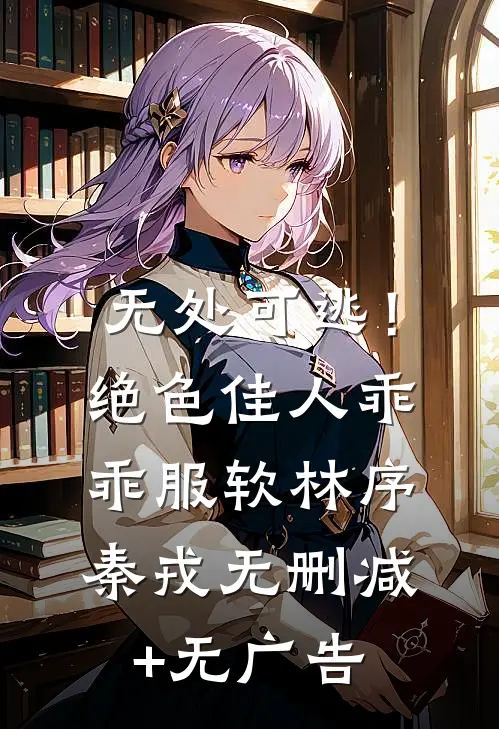 无处可逃！绝色佳人乖乖服软林序秦戎无删减+无广告