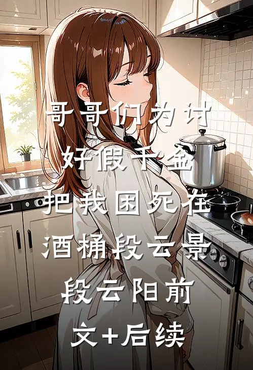 哥哥们为讨好假千金，把我困死在酒桶段云景段云阳前文+后续