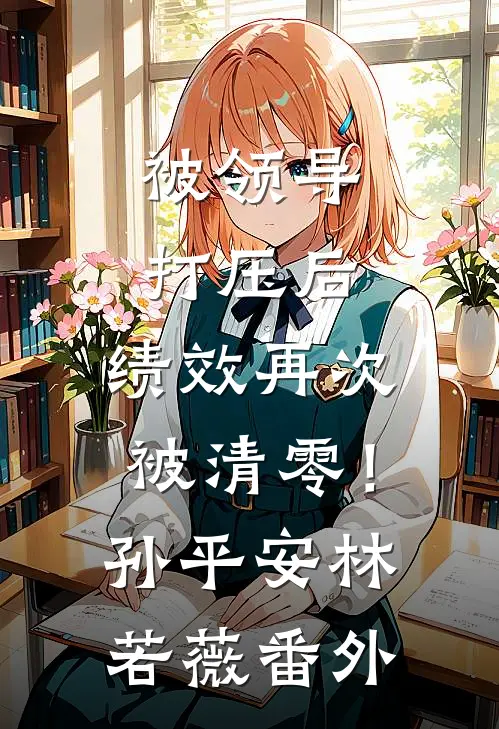 被领导打压后，绩效再次被清零！孙平安林若薇番外