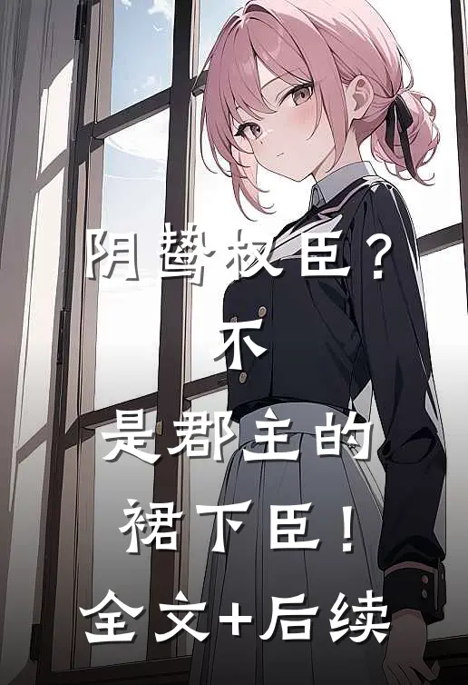 阴鸷权臣？不，是郡主的裙下臣！全文+后续