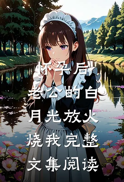 怀孕后，老公的白月光放火烧我完整文集阅读