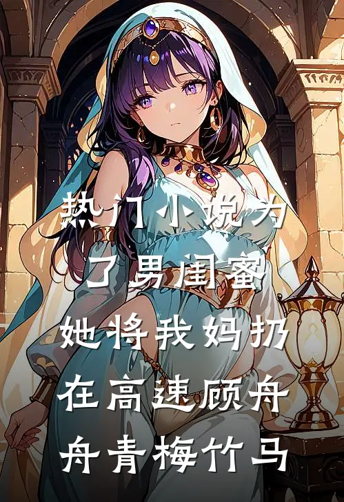 热门小说为了男闺蜜，她将我妈扔在高速顾舟舟青梅竹马