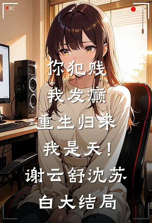 你犯贱，我发癫，重生归来我是天！谢云舒沈苏白大结局