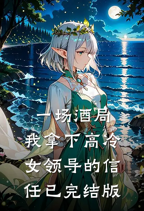 一场酒局，我拿下高冷女领导的信任已完结版
