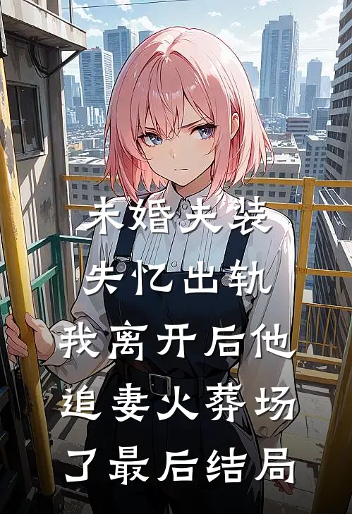 未婚夫装失忆出轨，我离开后他追妻火葬场了最后结局