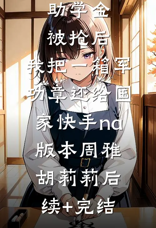 助学金被抢后，我把一箱军功章还给国家快手na版本周雅胡莉莉后续+完结
