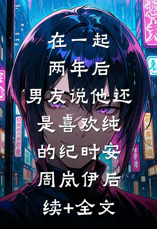 在一起两年后，男友说他还是喜欢纯的纪时安周岚伊后续+全文