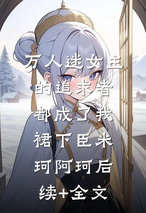 万人迷女主的追求者，都成了我裙下臣米珂阿珂后续+全文