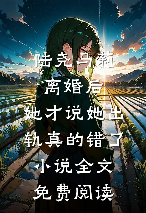 陆尧马莉离婚后，她才说她出轨真的错了小说全文免费阅读