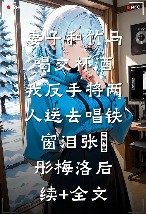 妻子和竹马喝交杯酒，我反手将两人送去唱铁窗泪张玥彤梅洛后续+全文