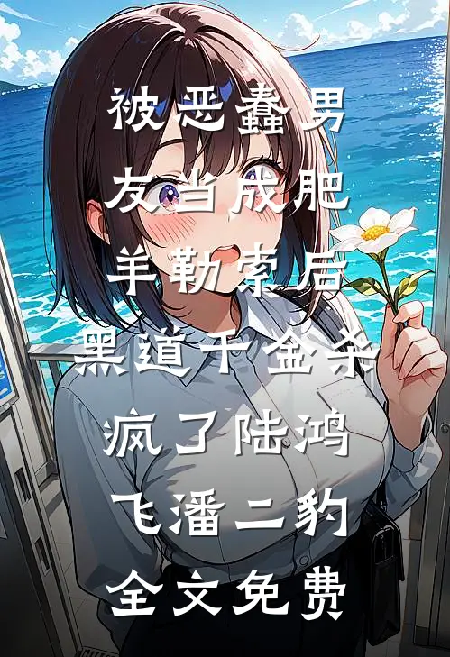 被恶蠢男友当成肥羊勒索后，黑道千金杀疯了陆鸿飞潘二豹全文免费