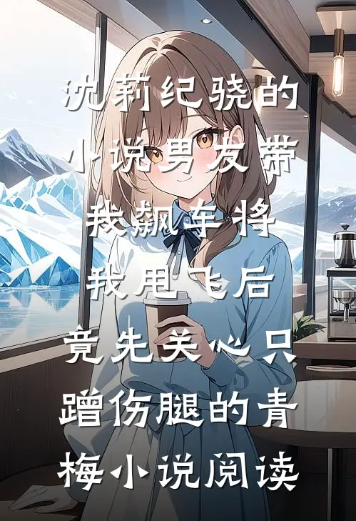 沈莉纪骁的小说男友带我飙车将我甩飞后，竟先关心只蹭伤腿的青梅小说阅读