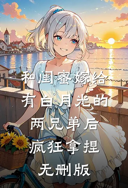 和闺蜜嫁给有白月光的两兄弟后，疯狂拿捏无删版