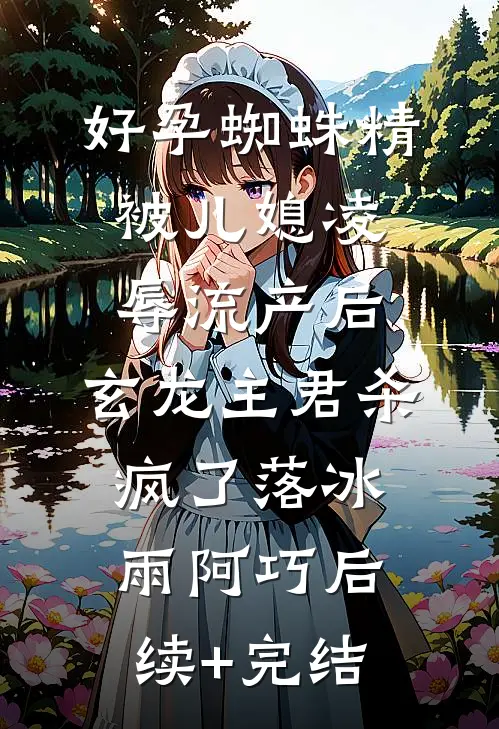 好孕蜘蛛精被儿媳凌辱流产后，玄龙主君杀疯了落冰雨阿巧后续+完结
