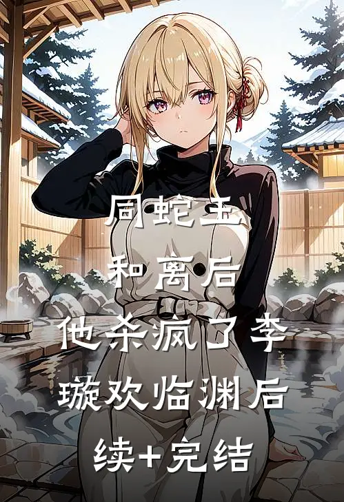 同蛇王和离后，他杀疯了李璇欢临渊后续+完结