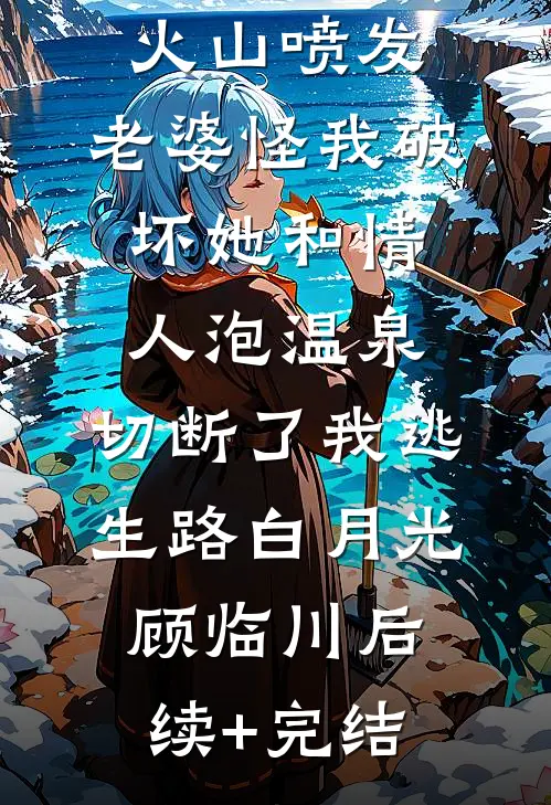 火山喷发，老婆怪我破坏她和情人泡温泉，切断了我逃生路白月光顾临川后续+完结