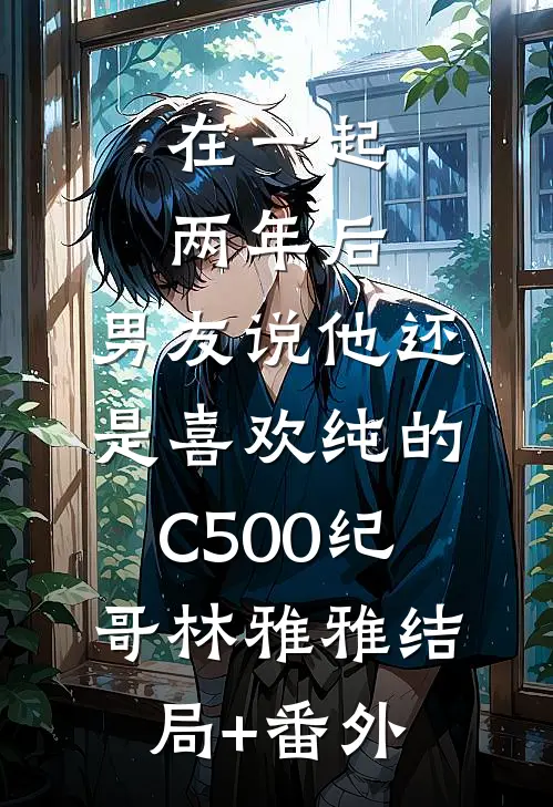 在一起两年后，男友说他还是喜欢纯的C500纪哥林雅雅结局+番外