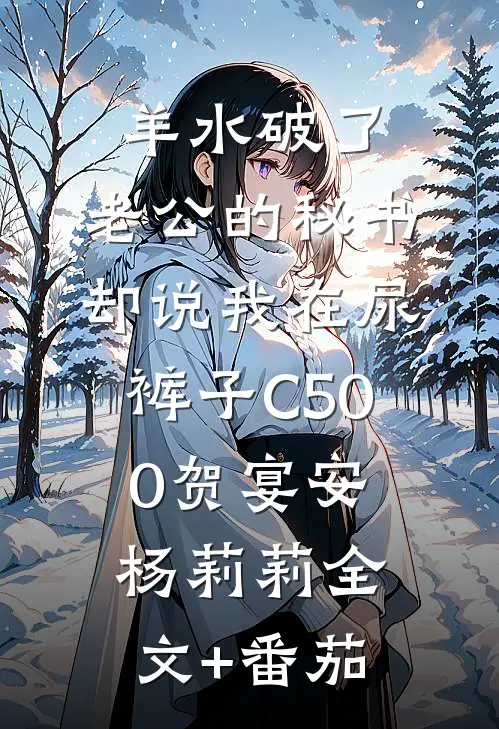 羊水破了，老公的秘书却说我在尿裤子C500贺宴安杨莉莉全文+番茄