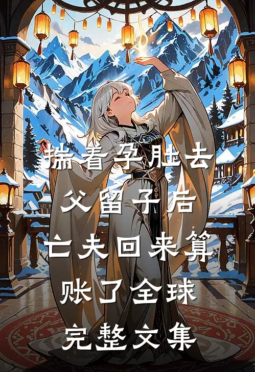 揣着孕肚去父留子后，亡夫回来算账了全球完整文集