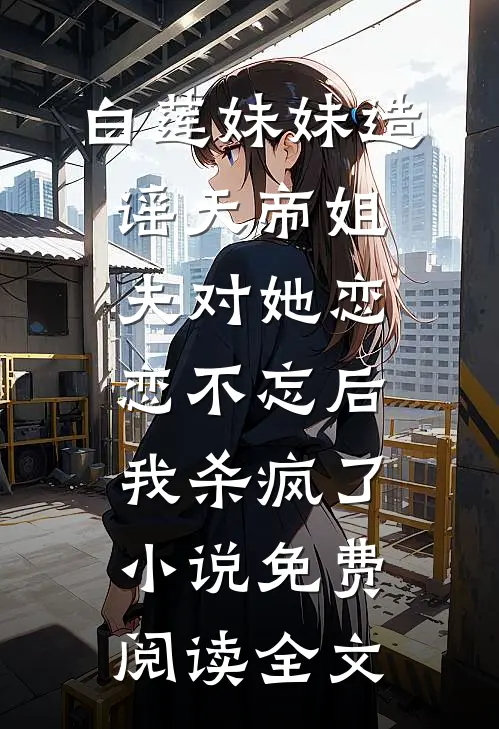 白莲妹妹造谣天帝姐夫对她恋恋不忘后，我杀疯了小说免费阅读全文