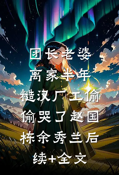 团长老婆离家半年，糙汉厂工偷偷哭了赵国栋余秀兰后续+全文